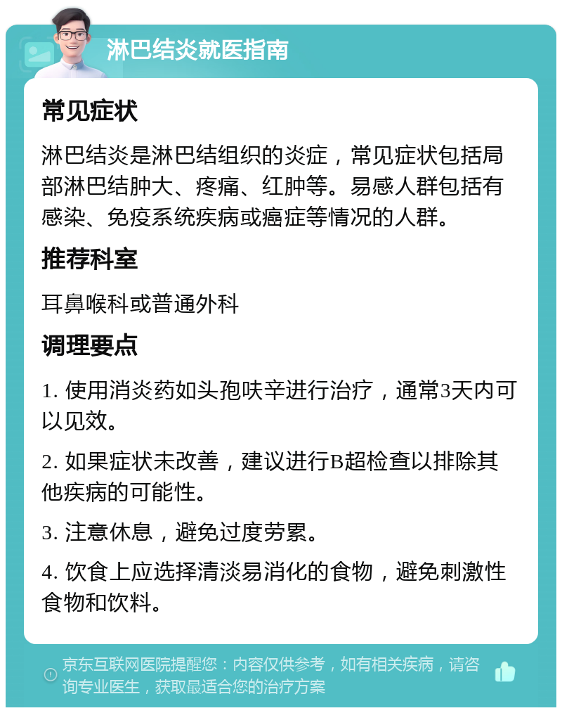 淋巴结炎就医指南 常见症状 淋巴结炎是淋巴结组织的炎症，常见症状包括局部淋巴结肿大、疼痛、红肿等。易感人群包括有感染、免疫系统疾病或癌症等情况的人群。 推荐科室 耳鼻喉科或普通外科 调理要点 1. 使用消炎药如头孢呋辛进行治疗，通常3天内可以见效。 2. 如果症状未改善，建议进行B超检查以排除其他疾病的可能性。 3. 注意休息，避免过度劳累。 4. 饮食上应选择清淡易消化的食物，避免刺激性食物和饮料。