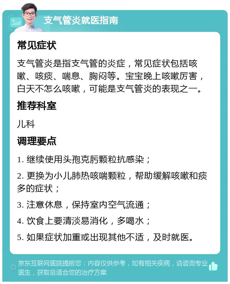 支气管炎就医指南 常见症状 支气管炎是指支气管的炎症，常见症状包括咳嗽、咳痰、喘息、胸闷等。宝宝晚上咳嗽厉害，白天不怎么咳嗽，可能是支气管炎的表现之一。 推荐科室 儿科 调理要点 1. 继续使用头孢克肟颗粒抗感染； 2. 更换为小儿肺热咳喘颗粒，帮助缓解咳嗽和痰多的症状； 3. 注意休息，保持室内空气流通； 4. 饮食上要清淡易消化，多喝水； 5. 如果症状加重或出现其他不适，及时就医。