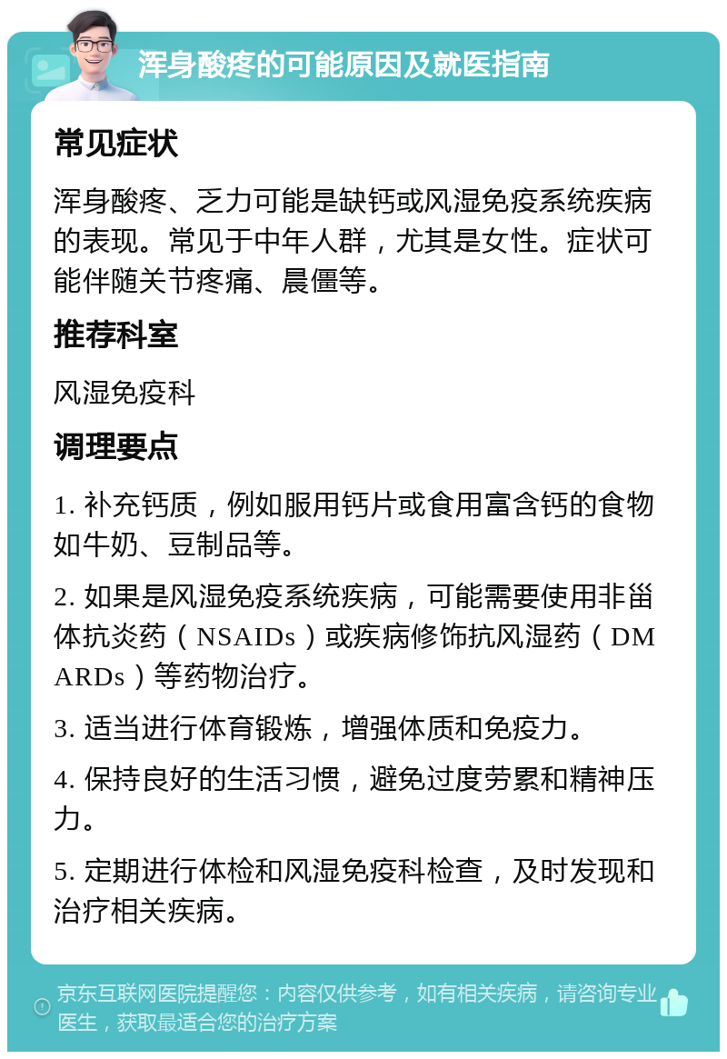 浑身酸疼的可能原因及就医指南 常见症状 浑身酸疼、乏力可能是缺钙或风湿免疫系统疾病的表现。常见于中年人群，尤其是女性。症状可能伴随关节疼痛、晨僵等。 推荐科室 风湿免疫科 调理要点 1. 补充钙质，例如服用钙片或食用富含钙的食物如牛奶、豆制品等。 2. 如果是风湿免疫系统疾病，可能需要使用非甾体抗炎药（NSAIDs）或疾病修饰抗风湿药（DMARDs）等药物治疗。 3. 适当进行体育锻炼，增强体质和免疫力。 4. 保持良好的生活习惯，避免过度劳累和精神压力。 5. 定期进行体检和风湿免疫科检查，及时发现和治疗相关疾病。