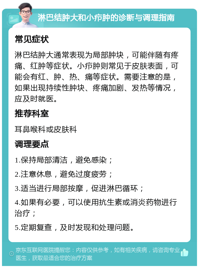 淋巴结肿大和小疖肿的诊断与调理指南 常见症状 淋巴结肿大通常表现为局部肿块，可能伴随有疼痛、红肿等症状。小疖肿则常见于皮肤表面，可能会有红、肿、热、痛等症状。需要注意的是，如果出现持续性肿块、疼痛加剧、发热等情况，应及时就医。 推荐科室 耳鼻喉科或皮肤科 调理要点 1.保持局部清洁，避免感染； 2.注意休息，避免过度疲劳； 3.适当进行局部按摩，促进淋巴循环； 4.如果有必要，可以使用抗生素或消炎药物进行治疗； 5.定期复查，及时发现和处理问题。