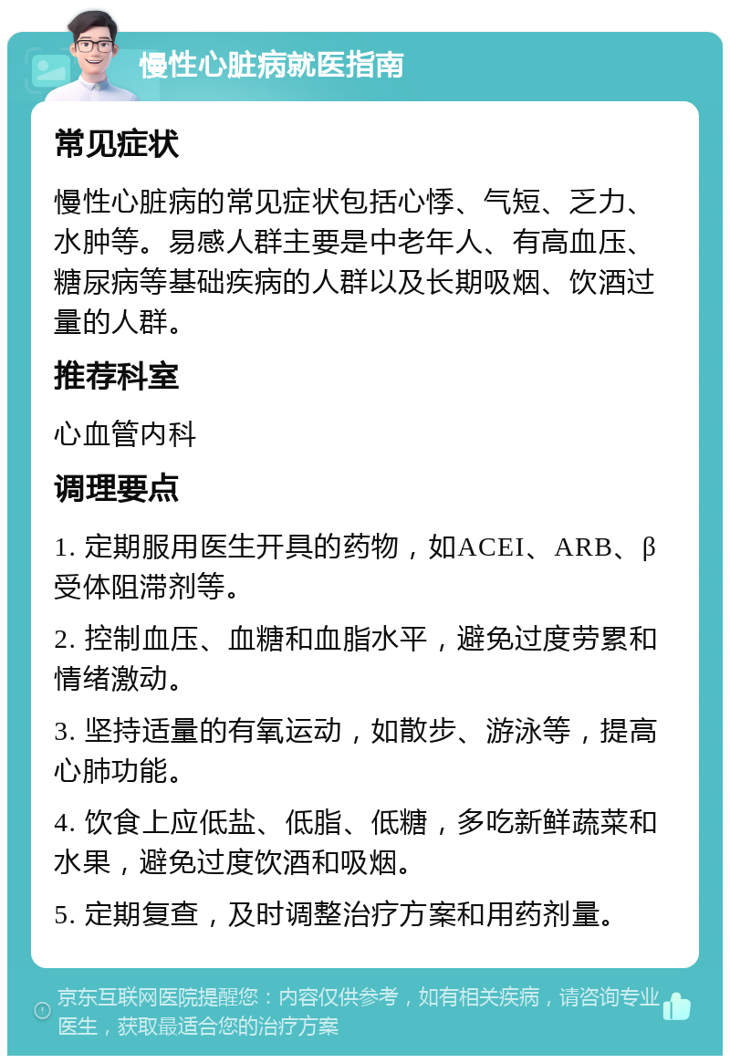 慢性心脏病就医指南 常见症状 慢性心脏病的常见症状包括心悸、气短、乏力、水肿等。易感人群主要是中老年人、有高血压、糖尿病等基础疾病的人群以及长期吸烟、饮酒过量的人群。 推荐科室 心血管内科 调理要点 1. 定期服用医生开具的药物，如ACEI、ARB、β受体阻滞剂等。 2. 控制血压、血糖和血脂水平，避免过度劳累和情绪激动。 3. 坚持适量的有氧运动，如散步、游泳等，提高心肺功能。 4. 饮食上应低盐、低脂、低糖，多吃新鲜蔬菜和水果，避免过度饮酒和吸烟。 5. 定期复查，及时调整治疗方案和用药剂量。