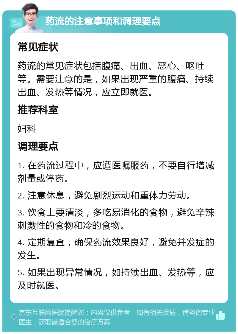 药流的注意事项和调理要点 常见症状 药流的常见症状包括腹痛、出血、恶心、呕吐等。需要注意的是，如果出现严重的腹痛、持续出血、发热等情况，应立即就医。 推荐科室 妇科 调理要点 1. 在药流过程中，应遵医嘱服药，不要自行增减剂量或停药。 2. 注意休息，避免剧烈运动和重体力劳动。 3. 饮食上要清淡，多吃易消化的食物，避免辛辣刺激性的食物和冷的食物。 4. 定期复查，确保药流效果良好，避免并发症的发生。 5. 如果出现异常情况，如持续出血、发热等，应及时就医。