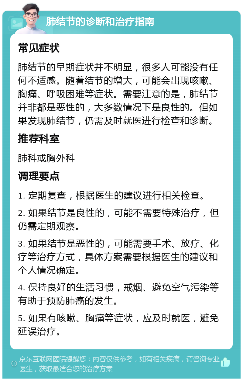 肺结节的诊断和治疗指南 常见症状 肺结节的早期症状并不明显，很多人可能没有任何不适感。随着结节的增大，可能会出现咳嗽、胸痛、呼吸困难等症状。需要注意的是，肺结节并非都是恶性的，大多数情况下是良性的。但如果发现肺结节，仍需及时就医进行检查和诊断。 推荐科室 肺科或胸外科 调理要点 1. 定期复查，根据医生的建议进行相关检查。 2. 如果结节是良性的，可能不需要特殊治疗，但仍需定期观察。 3. 如果结节是恶性的，可能需要手术、放疗、化疗等治疗方式，具体方案需要根据医生的建议和个人情况确定。 4. 保持良好的生活习惯，戒烟、避免空气污染等有助于预防肺癌的发生。 5. 如果有咳嗽、胸痛等症状，应及时就医，避免延误治疗。