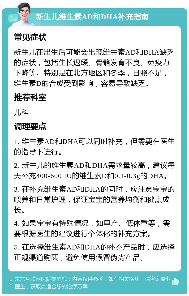 新生儿维生素AD和DHA补充指南 常见症状 新生儿在出生后可能会出现维生素AD和DHA缺乏的症状，包括生长迟缓、骨骼发育不良、免疫力下降等。特别是在北方地区和冬季，日照不足，维生素D的合成受到影响，容易导致缺乏。 推荐科室 儿科 调理要点 1. 维生素AD和DHA可以同时补充，但需要在医生的指导下进行。 2. 新生儿的维生素AD和DHA需求量较高，建议每天补充400-600 IU的维生素D和0.1-0.3g的DHA。 3. 在补充维生素AD和DHA的同时，应注意宝宝的喂养和日常护理，保证宝宝的营养均衡和健康成长。 4. 如果宝宝有特殊情况，如早产、低体重等，需要根据医生的建议进行个体化的补充方案。 5. 在选择维生素AD和DHA的补充产品时，应选择正规渠道购买，避免使用假冒伪劣产品。