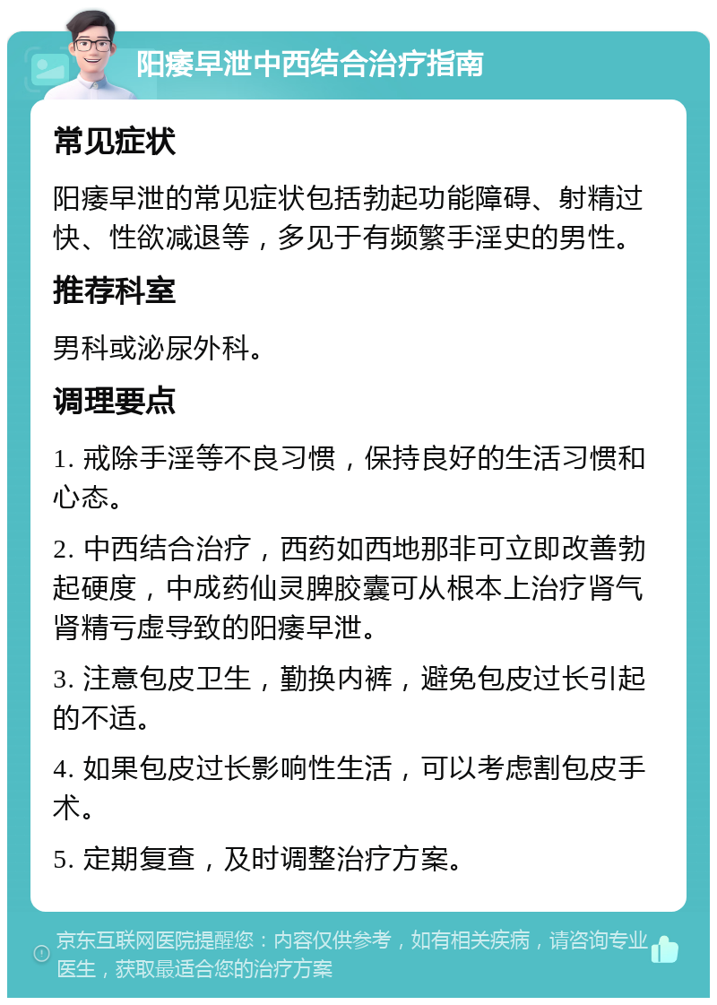 阳痿早泄中西结合治疗指南 常见症状 阳痿早泄的常见症状包括勃起功能障碍、射精过快、性欲减退等，多见于有频繁手淫史的男性。 推荐科室 男科或泌尿外科。 调理要点 1. 戒除手淫等不良习惯，保持良好的生活习惯和心态。 2. 中西结合治疗，西药如西地那非可立即改善勃起硬度，中成药仙灵脾胶囊可从根本上治疗肾气肾精亏虚导致的阳痿早泄。 3. 注意包皮卫生，勤换内裤，避免包皮过长引起的不适。 4. 如果包皮过长影响性生活，可以考虑割包皮手术。 5. 定期复查，及时调整治疗方案。