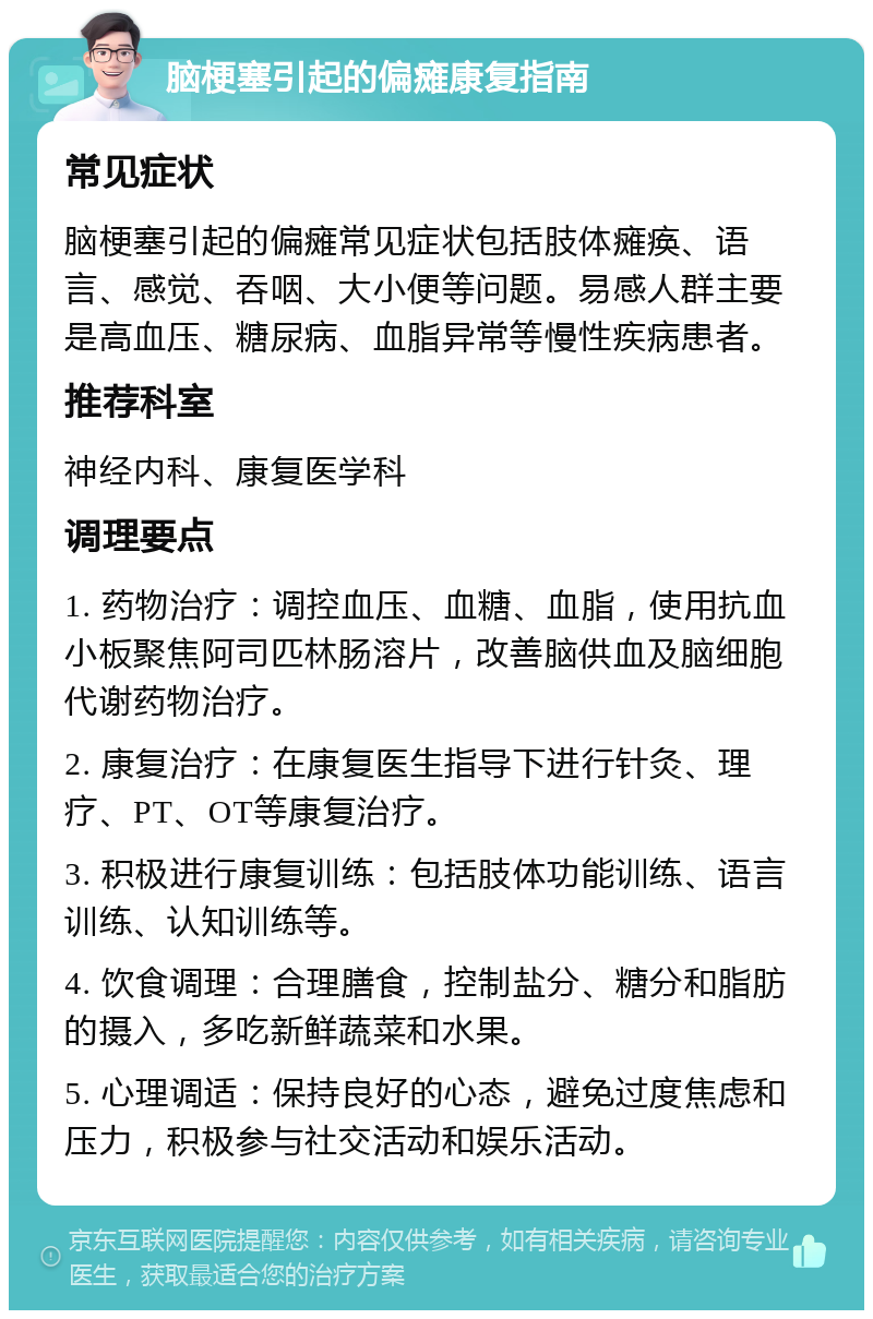 脑梗塞引起的偏瘫康复指南 常见症状 脑梗塞引起的偏瘫常见症状包括肢体瘫痪、语言、感觉、吞咽、大小便等问题。易感人群主要是高血压、糖尿病、血脂异常等慢性疾病患者。 推荐科室 神经内科、康复医学科 调理要点 1. 药物治疗：调控血压、血糖、血脂，使用抗血小板聚焦阿司匹林肠溶片，改善脑供血及脑细胞代谢药物治疗。 2. 康复治疗：在康复医生指导下进行针灸、理疗、PT、OT等康复治疗。 3. 积极进行康复训练：包括肢体功能训练、语言训练、认知训练等。 4. 饮食调理：合理膳食，控制盐分、糖分和脂肪的摄入，多吃新鲜蔬菜和水果。 5. 心理调适：保持良好的心态，避免过度焦虑和压力，积极参与社交活动和娱乐活动。