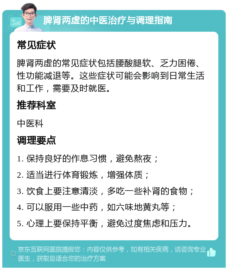 脾肾两虚的中医治疗与调理指南 常见症状 脾肾两虚的常见症状包括腰酸腿软、乏力困倦、性功能减退等。这些症状可能会影响到日常生活和工作，需要及时就医。 推荐科室 中医科 调理要点 1. 保持良好的作息习惯，避免熬夜； 2. 适当进行体育锻炼，增强体质； 3. 饮食上要注意清淡，多吃一些补肾的食物； 4. 可以服用一些中药，如六味地黄丸等； 5. 心理上要保持平衡，避免过度焦虑和压力。