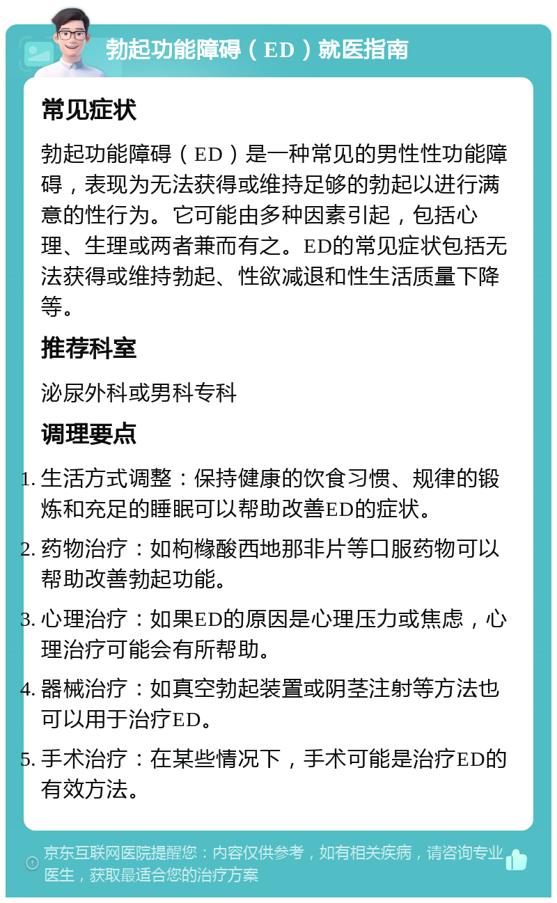 勃起功能障碍（ED）就医指南 常见症状 勃起功能障碍（ED）是一种常见的男性性功能障碍，表现为无法获得或维持足够的勃起以进行满意的性行为。它可能由多种因素引起，包括心理、生理或两者兼而有之。ED的常见症状包括无法获得或维持勃起、性欲减退和性生活质量下降等。 推荐科室 泌尿外科或男科专科 调理要点 生活方式调整：保持健康的饮食习惯、规律的锻炼和充足的睡眠可以帮助改善ED的症状。 药物治疗：如枸橼酸西地那非片等口服药物可以帮助改善勃起功能。 心理治疗：如果ED的原因是心理压力或焦虑，心理治疗可能会有所帮助。 器械治疗：如真空勃起装置或阴茎注射等方法也可以用于治疗ED。 手术治疗：在某些情况下，手术可能是治疗ED的有效方法。