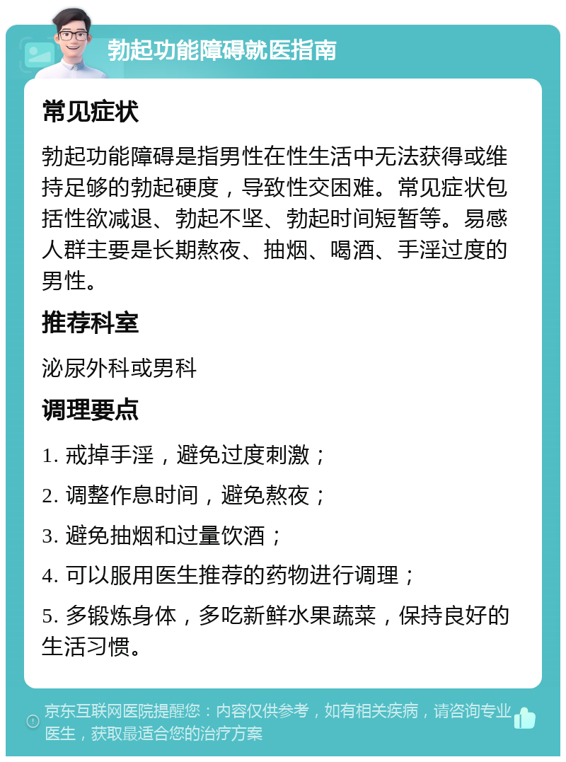 勃起功能障碍就医指南 常见症状 勃起功能障碍是指男性在性生活中无法获得或维持足够的勃起硬度，导致性交困难。常见症状包括性欲减退、勃起不坚、勃起时间短暂等。易感人群主要是长期熬夜、抽烟、喝酒、手淫过度的男性。 推荐科室 泌尿外科或男科 调理要点 1. 戒掉手淫，避免过度刺激； 2. 调整作息时间，避免熬夜； 3. 避免抽烟和过量饮酒； 4. 可以服用医生推荐的药物进行调理； 5. 多锻炼身体，多吃新鲜水果蔬菜，保持良好的生活习惯。