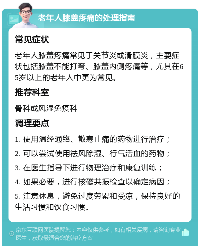 老年人膝盖疼痛的处理指南 常见症状 老年人膝盖疼痛常见于关节炎或滑膜炎，主要症状包括膝盖不能打弯、膝盖内侧疼痛等，尤其在65岁以上的老年人中更为常见。 推荐科室 骨科或风湿免疫科 调理要点 1. 使用温经通络、散寒止痛的药物进行治疗； 2. 可以尝试使用祛风除湿、行气活血的药物； 3. 在医生指导下进行物理治疗和康复训练； 4. 如果必要，进行核磁共振检查以确定病因； 5. 注意休息，避免过度劳累和受凉，保持良好的生活习惯和饮食习惯。