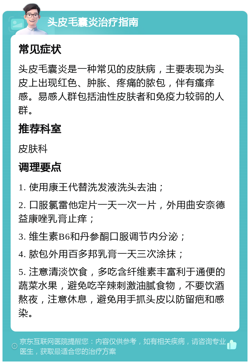 头皮毛囊炎治疗指南 常见症状 头皮毛囊炎是一种常见的皮肤病，主要表现为头皮上出现红色、肿胀、疼痛的脓包，伴有瘙痒感。易感人群包括油性皮肤者和免疫力较弱的人群。 推荐科室 皮肤科 调理要点 1. 使用康王代替洗发液洗头去油； 2. 口服氯雷他定片一天一次一片，外用曲安奈德益康唑乳膏止痒； 3. 维生素B6和丹参酮口服调节内分泌； 4. 脓包外用百多邦乳膏一天三次涂抹； 5. 注意清淡饮食，多吃含纤维素丰富利于通便的蔬菜水果，避免吃辛辣刺激油腻食物，不要饮酒熬夜，注意休息，避免用手抓头皮以防留疤和感染。