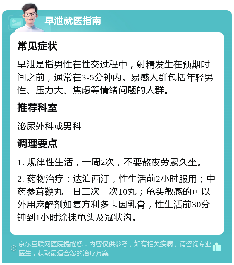 早泄就医指南 常见症状 早泄是指男性在性交过程中，射精发生在预期时间之前，通常在3-5分钟内。易感人群包括年轻男性、压力大、焦虑等情绪问题的人群。 推荐科室 泌尿外科或男科 调理要点 1. 规律性生活，一周2次，不要熬夜劳累久坐。 2. 药物治疗：达泊西汀，性生活前2小时服用；中药参茸鞭丸一日二次一次10丸；龟头敏感的可以外用麻醉剂如复方利多卡因乳膏，性生活前30分钟到1小时涂抹龟头及冠状沟。