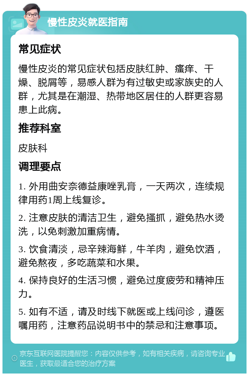 慢性皮炎就医指南 常见症状 慢性皮炎的常见症状包括皮肤红肿、瘙痒、干燥、脱屑等，易感人群为有过敏史或家族史的人群，尤其是在潮湿、热带地区居住的人群更容易患上此病。 推荐科室 皮肤科 调理要点 1. 外用曲安奈德益康唑乳膏，一天两次，连续规律用药1周上线复诊。 2. 注意皮肤的清洁卫生，避免搔抓，避免热水烫洗，以免刺激加重病情。 3. 饮食清淡，忌辛辣海鲜，牛羊肉，避免饮酒，避免熬夜，多吃蔬菜和水果。 4. 保持良好的生活习惯，避免过度疲劳和精神压力。 5. 如有不适，请及时线下就医或上线问诊，遵医嘱用药，注意药品说明书中的禁忌和注意事项。