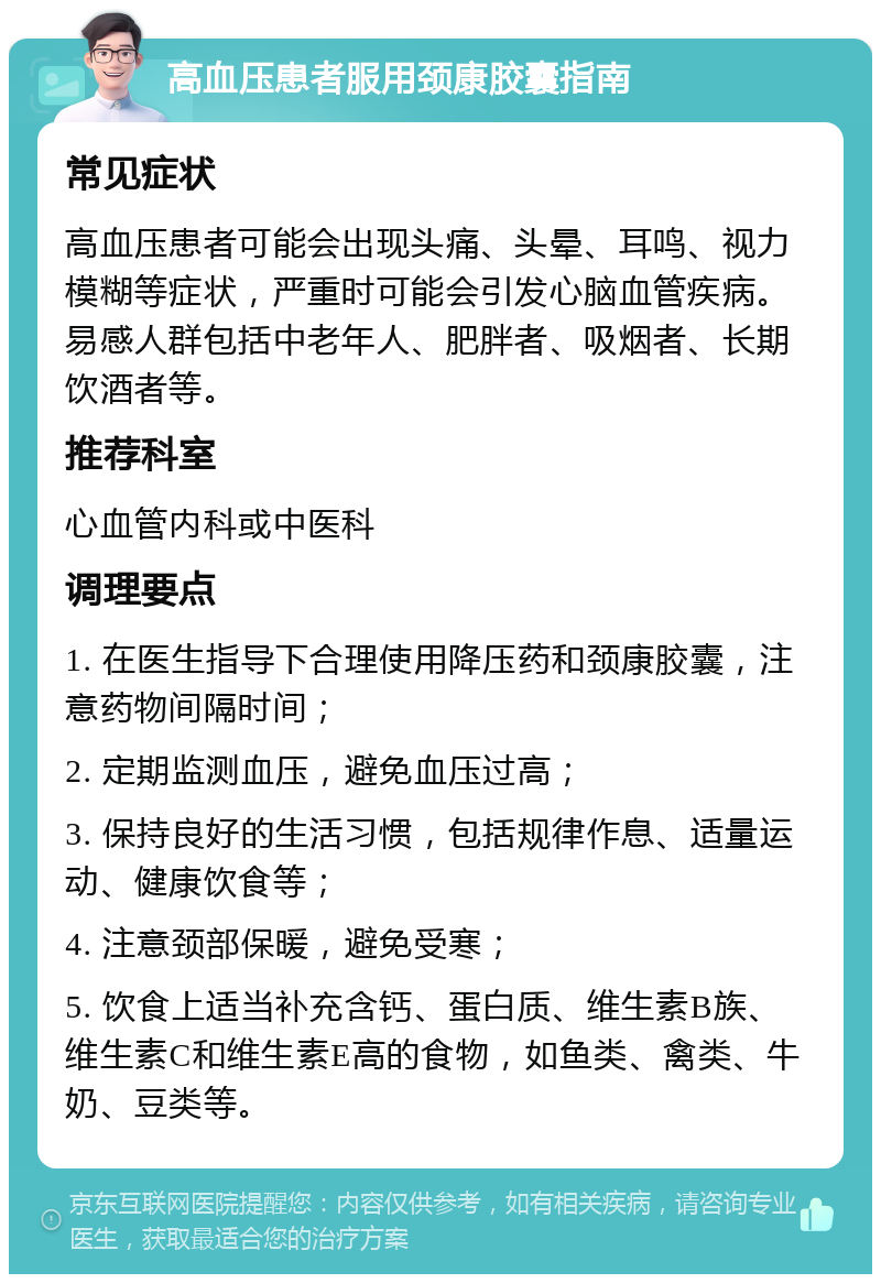 高血压患者服用颈康胶囊指南 常见症状 高血压患者可能会出现头痛、头晕、耳鸣、视力模糊等症状，严重时可能会引发心脑血管疾病。易感人群包括中老年人、肥胖者、吸烟者、长期饮酒者等。 推荐科室 心血管内科或中医科 调理要点 1. 在医生指导下合理使用降压药和颈康胶囊，注意药物间隔时间； 2. 定期监测血压，避免血压过高； 3. 保持良好的生活习惯，包括规律作息、适量运动、健康饮食等； 4. 注意颈部保暖，避免受寒； 5. 饮食上适当补充含钙、蛋白质、维生素B族、维生素C和维生素E高的食物，如鱼类、禽类、牛奶、豆类等。