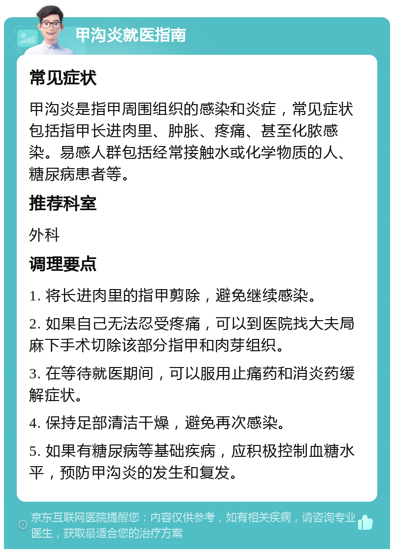 甲沟炎就医指南 常见症状 甲沟炎是指甲周围组织的感染和炎症，常见症状包括指甲长进肉里、肿胀、疼痛、甚至化脓感染。易感人群包括经常接触水或化学物质的人、糖尿病患者等。 推荐科室 外科 调理要点 1. 将长进肉里的指甲剪除，避免继续感染。 2. 如果自己无法忍受疼痛，可以到医院找大夫局麻下手术切除该部分指甲和肉芽组织。 3. 在等待就医期间，可以服用止痛药和消炎药缓解症状。 4. 保持足部清洁干燥，避免再次感染。 5. 如果有糖尿病等基础疾病，应积极控制血糖水平，预防甲沟炎的发生和复发。