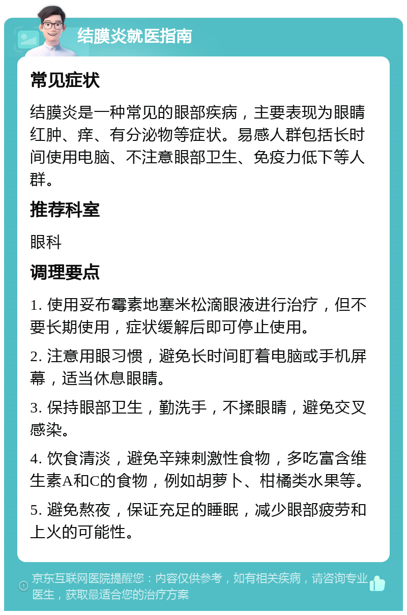 结膜炎就医指南 常见症状 结膜炎是一种常见的眼部疾病，主要表现为眼睛红肿、痒、有分泌物等症状。易感人群包括长时间使用电脑、不注意眼部卫生、免疫力低下等人群。 推荐科室 眼科 调理要点 1. 使用妥布霉素地塞米松滴眼液进行治疗，但不要长期使用，症状缓解后即可停止使用。 2. 注意用眼习惯，避免长时间盯着电脑或手机屏幕，适当休息眼睛。 3. 保持眼部卫生，勤洗手，不揉眼睛，避免交叉感染。 4. 饮食清淡，避免辛辣刺激性食物，多吃富含维生素A和C的食物，例如胡萝卜、柑橘类水果等。 5. 避免熬夜，保证充足的睡眠，减少眼部疲劳和上火的可能性。