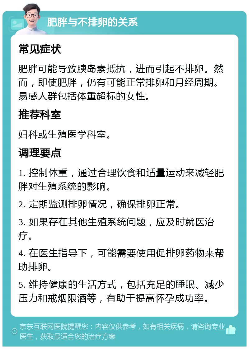 肥胖与不排卵的关系 常见症状 肥胖可能导致胰岛素抵抗，进而引起不排卵。然而，即使肥胖，仍有可能正常排卵和月经周期。易感人群包括体重超标的女性。 推荐科室 妇科或生殖医学科室。 调理要点 1. 控制体重，通过合理饮食和适量运动来减轻肥胖对生殖系统的影响。 2. 定期监测排卵情况，确保排卵正常。 3. 如果存在其他生殖系统问题，应及时就医治疗。 4. 在医生指导下，可能需要使用促排卵药物来帮助排卵。 5. 维持健康的生活方式，包括充足的睡眠、减少压力和戒烟限酒等，有助于提高怀孕成功率。