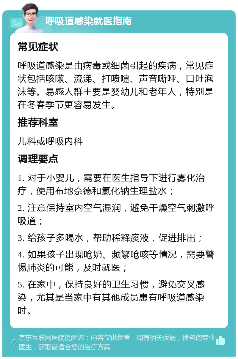 呼吸道感染就医指南 常见症状 呼吸道感染是由病毒或细菌引起的疾病，常见症状包括咳嗽、流涕、打喷嚏、声音嘶哑、口吐泡沫等。易感人群主要是婴幼儿和老年人，特别是在冬春季节更容易发生。 推荐科室 儿科或呼吸内科 调理要点 1. 对于小婴儿，需要在医生指导下进行雾化治疗，使用布地奈德和氯化钠生理盐水； 2. 注意保持室内空气湿润，避免干燥空气刺激呼吸道； 3. 给孩子多喝水，帮助稀释痰液，促进排出； 4. 如果孩子出现呛奶、频繁呛咳等情况，需要警惕肺炎的可能，及时就医； 5. 在家中，保持良好的卫生习惯，避免交叉感染，尤其是当家中有其他成员患有呼吸道感染时。