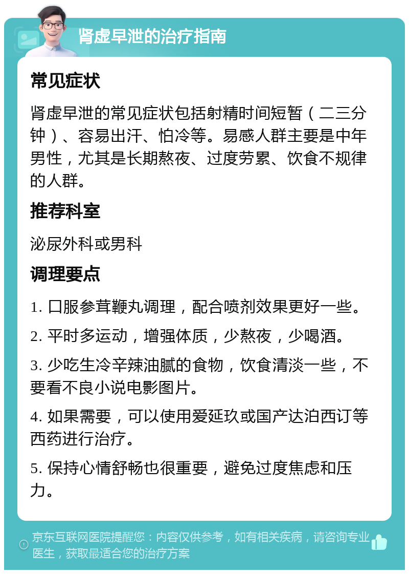 肾虚早泄的治疗指南 常见症状 肾虚早泄的常见症状包括射精时间短暂（二三分钟）、容易出汗、怕冷等。易感人群主要是中年男性，尤其是长期熬夜、过度劳累、饮食不规律的人群。 推荐科室 泌尿外科或男科 调理要点 1. 口服参茸鞭丸调理，配合喷剂效果更好一些。 2. 平时多运动，增强体质，少熬夜，少喝酒。 3. 少吃生冷辛辣油腻的食物，饮食清淡一些，不要看不良小说电影图片。 4. 如果需要，可以使用爱延玖或国产达泊西订等西药进行治疗。 5. 保持心情舒畅也很重要，避免过度焦虑和压力。