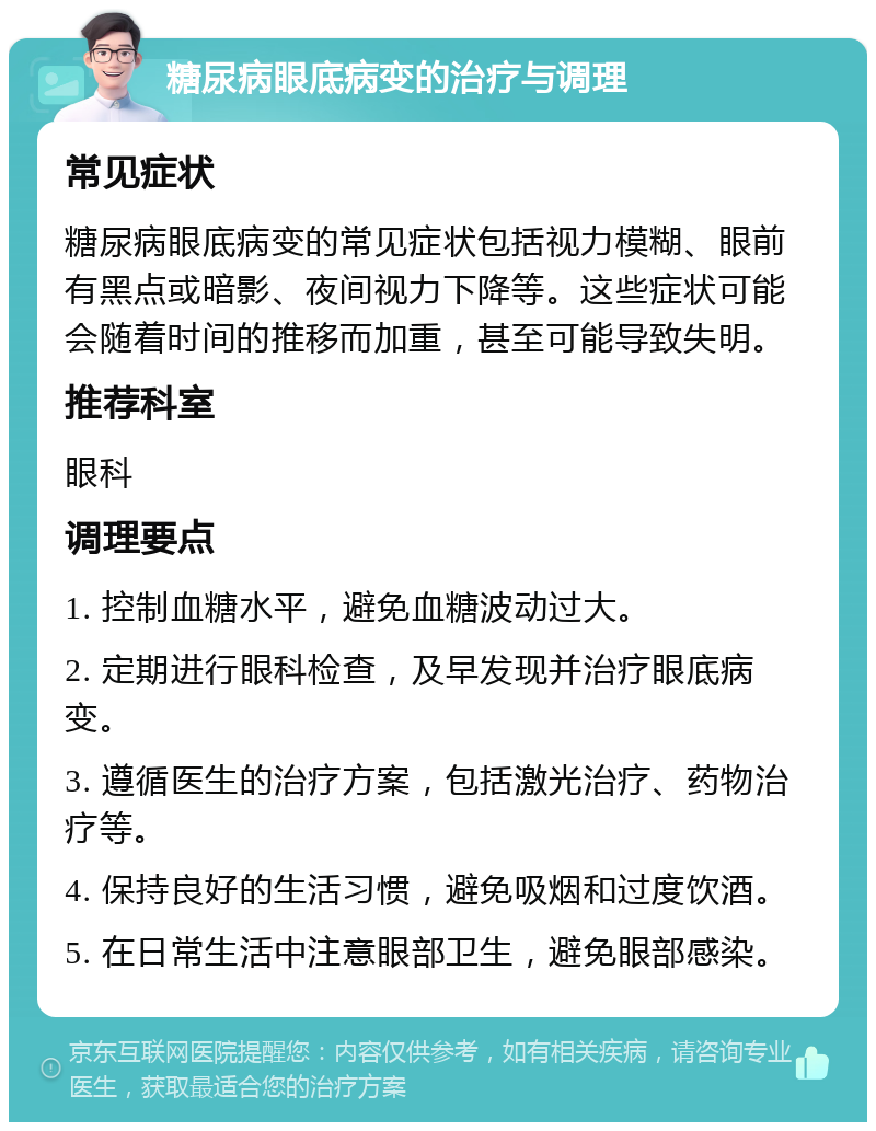 糖尿病眼底病变的治疗与调理 常见症状 糖尿病眼底病变的常见症状包括视力模糊、眼前有黑点或暗影、夜间视力下降等。这些症状可能会随着时间的推移而加重，甚至可能导致失明。 推荐科室 眼科 调理要点 1. 控制血糖水平，避免血糖波动过大。 2. 定期进行眼科检查，及早发现并治疗眼底病变。 3. 遵循医生的治疗方案，包括激光治疗、药物治疗等。 4. 保持良好的生活习惯，避免吸烟和过度饮酒。 5. 在日常生活中注意眼部卫生，避免眼部感染。