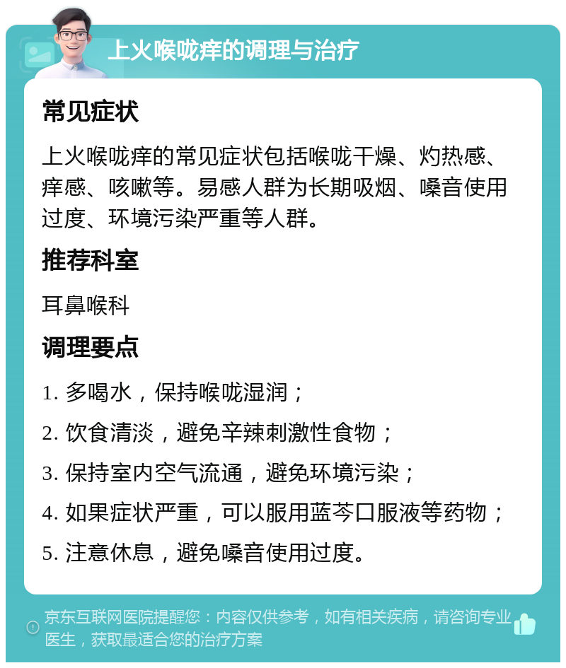 上火喉咙痒的调理与治疗 常见症状 上火喉咙痒的常见症状包括喉咙干燥、灼热感、痒感、咳嗽等。易感人群为长期吸烟、嗓音使用过度、环境污染严重等人群。 推荐科室 耳鼻喉科 调理要点 1. 多喝水，保持喉咙湿润； 2. 饮食清淡，避免辛辣刺激性食物； 3. 保持室内空气流通，避免环境污染； 4. 如果症状严重，可以服用蓝芩口服液等药物； 5. 注意休息，避免嗓音使用过度。