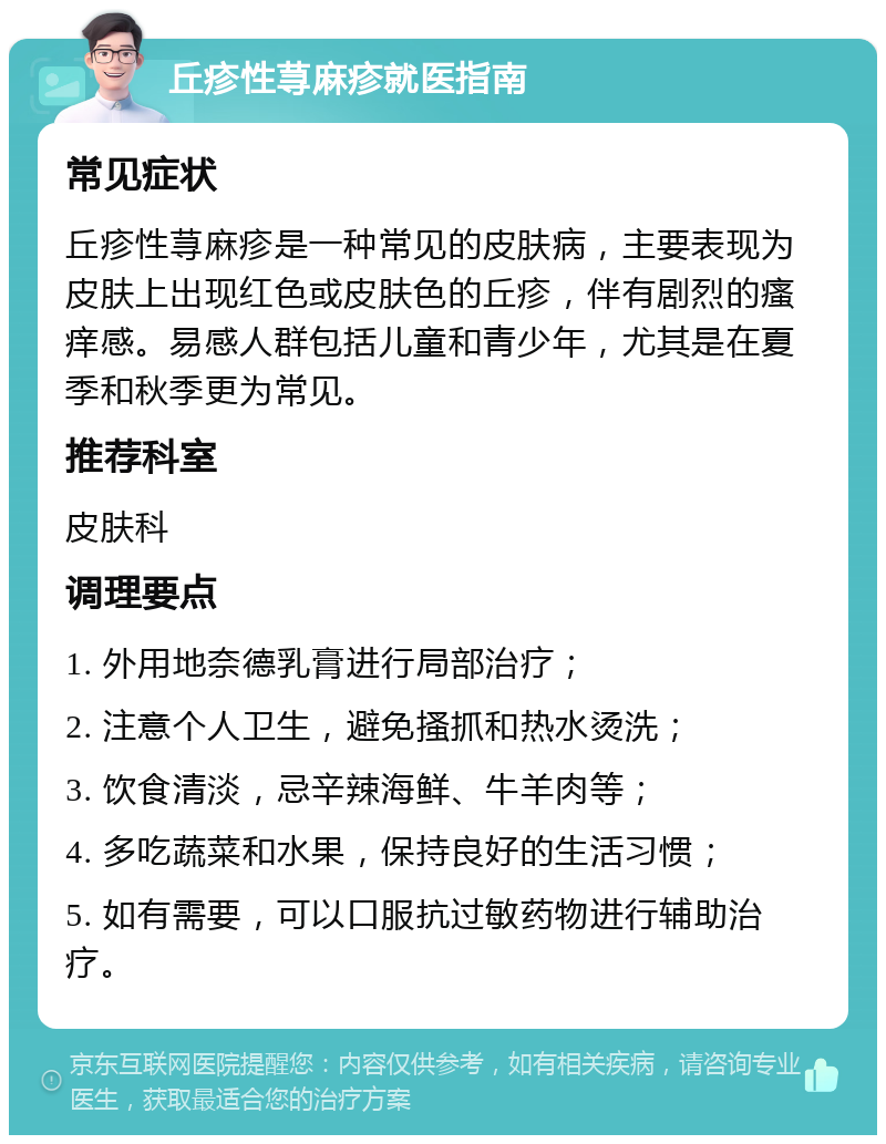 丘疹性荨麻疹就医指南 常见症状 丘疹性荨麻疹是一种常见的皮肤病，主要表现为皮肤上出现红色或皮肤色的丘疹，伴有剧烈的瘙痒感。易感人群包括儿童和青少年，尤其是在夏季和秋季更为常见。 推荐科室 皮肤科 调理要点 1. 外用地奈德乳膏进行局部治疗； 2. 注意个人卫生，避免搔抓和热水烫洗； 3. 饮食清淡，忌辛辣海鲜、牛羊肉等； 4. 多吃蔬菜和水果，保持良好的生活习惯； 5. 如有需要，可以口服抗过敏药物进行辅助治疗。