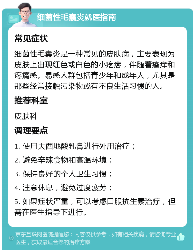 细菌性毛囊炎就医指南 常见症状 细菌性毛囊炎是一种常见的皮肤病，主要表现为皮肤上出现红色或白色的小疙瘩，伴随着瘙痒和疼痛感。易感人群包括青少年和成年人，尤其是那些经常接触污染物或有不良生活习惯的人。 推荐科室 皮肤科 调理要点 1. 使用夫西地酸乳膏进行外用治疗； 2. 避免辛辣食物和高温环境； 3. 保持良好的个人卫生习惯； 4. 注意休息，避免过度疲劳； 5. 如果症状严重，可以考虑口服抗生素治疗，但需在医生指导下进行。