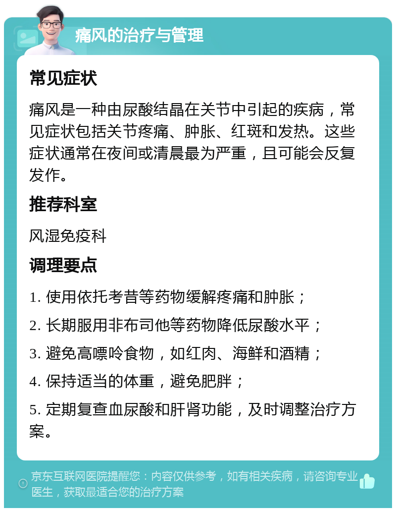 痛风的治疗与管理 常见症状 痛风是一种由尿酸结晶在关节中引起的疾病，常见症状包括关节疼痛、肿胀、红斑和发热。这些症状通常在夜间或清晨最为严重，且可能会反复发作。 推荐科室 风湿免疫科 调理要点 1. 使用依托考昔等药物缓解疼痛和肿胀； 2. 长期服用非布司他等药物降低尿酸水平； 3. 避免高嘌呤食物，如红肉、海鲜和酒精； 4. 保持适当的体重，避免肥胖； 5. 定期复查血尿酸和肝肾功能，及时调整治疗方案。