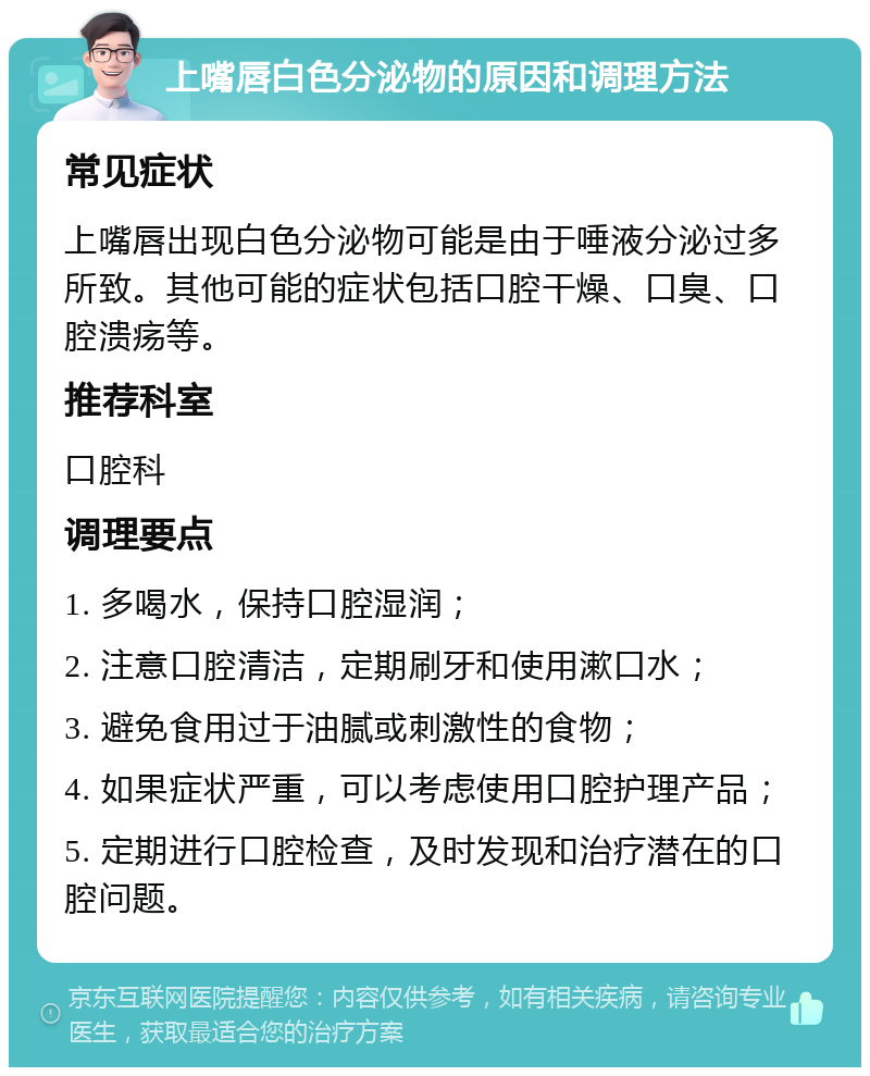 上嘴唇白色分泌物的原因和调理方法 常见症状 上嘴唇出现白色分泌物可能是由于唾液分泌过多所致。其他可能的症状包括口腔干燥、口臭、口腔溃疡等。 推荐科室 口腔科 调理要点 1. 多喝水，保持口腔湿润； 2. 注意口腔清洁，定期刷牙和使用漱口水； 3. 避免食用过于油腻或刺激性的食物； 4. 如果症状严重，可以考虑使用口腔护理产品； 5. 定期进行口腔检查，及时发现和治疗潜在的口腔问题。