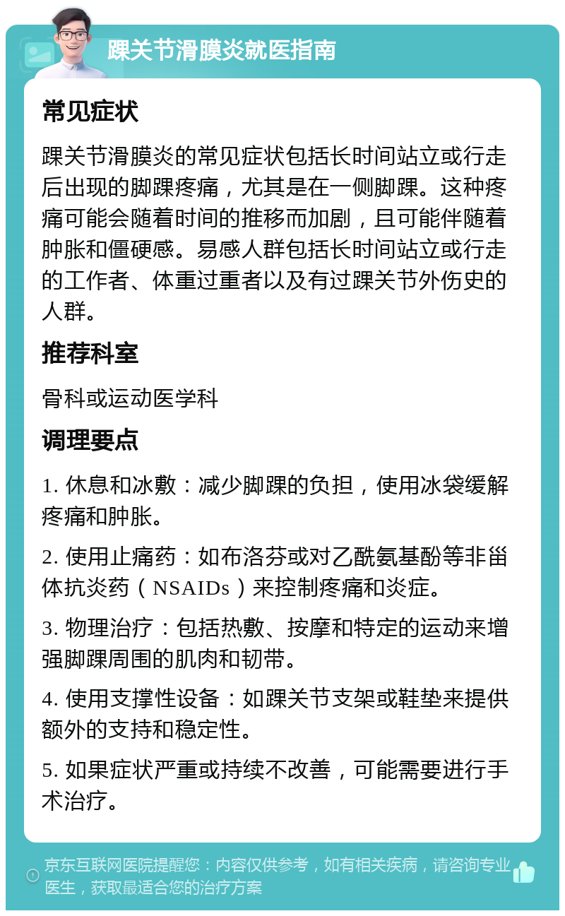 踝关节滑膜炎就医指南 常见症状 踝关节滑膜炎的常见症状包括长时间站立或行走后出现的脚踝疼痛，尤其是在一侧脚踝。这种疼痛可能会随着时间的推移而加剧，且可能伴随着肿胀和僵硬感。易感人群包括长时间站立或行走的工作者、体重过重者以及有过踝关节外伤史的人群。 推荐科室 骨科或运动医学科 调理要点 1. 休息和冰敷：减少脚踝的负担，使用冰袋缓解疼痛和肿胀。 2. 使用止痛药：如布洛芬或对乙酰氨基酚等非甾体抗炎药（NSAIDs）来控制疼痛和炎症。 3. 物理治疗：包括热敷、按摩和特定的运动来增强脚踝周围的肌肉和韧带。 4. 使用支撑性设备：如踝关节支架或鞋垫来提供额外的支持和稳定性。 5. 如果症状严重或持续不改善，可能需要进行手术治疗。