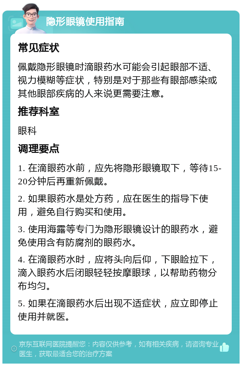 隐形眼镜使用指南 常见症状 佩戴隐形眼镜时滴眼药水可能会引起眼部不适、视力模糊等症状，特别是对于那些有眼部感染或其他眼部疾病的人来说更需要注意。 推荐科室 眼科 调理要点 1. 在滴眼药水前，应先将隐形眼镜取下，等待15-20分钟后再重新佩戴。 2. 如果眼药水是处方药，应在医生的指导下使用，避免自行购买和使用。 3. 使用海露等专门为隐形眼镜设计的眼药水，避免使用含有防腐剂的眼药水。 4. 在滴眼药水时，应将头向后仰，下眼睑拉下，滴入眼药水后闭眼轻轻按摩眼球，以帮助药物分布均匀。 5. 如果在滴眼药水后出现不适症状，应立即停止使用并就医。