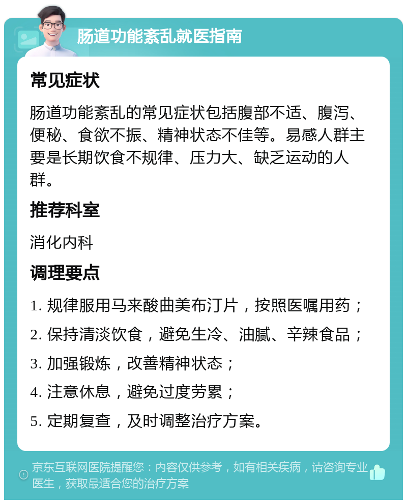 肠道功能紊乱就医指南 常见症状 肠道功能紊乱的常见症状包括腹部不适、腹泻、便秘、食欲不振、精神状态不佳等。易感人群主要是长期饮食不规律、压力大、缺乏运动的人群。 推荐科室 消化内科 调理要点 1. 规律服用马来酸曲美布汀片，按照医嘱用药； 2. 保持清淡饮食，避免生冷、油腻、辛辣食品； 3. 加强锻炼，改善精神状态； 4. 注意休息，避免过度劳累； 5. 定期复查，及时调整治疗方案。