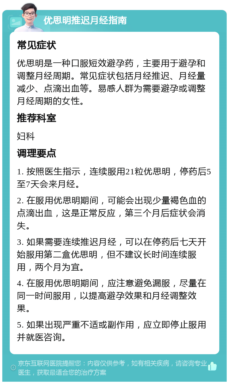 优思明推迟月经指南 常见症状 优思明是一种口服短效避孕药，主要用于避孕和调整月经周期。常见症状包括月经推迟、月经量减少、点滴出血等。易感人群为需要避孕或调整月经周期的女性。 推荐科室 妇科 调理要点 1. 按照医生指示，连续服用21粒优思明，停药后5至7天会来月经。 2. 在服用优思明期间，可能会出现少量褐色血的点滴出血，这是正常反应，第三个月后症状会消失。 3. 如果需要连续推迟月经，可以在停药后七天开始服用第二盒优思明，但不建议长时间连续服用，两个月为宜。 4. 在服用优思明期间，应注意避免漏服，尽量在同一时间服用，以提高避孕效果和月经调整效果。 5. 如果出现严重不适或副作用，应立即停止服用并就医咨询。