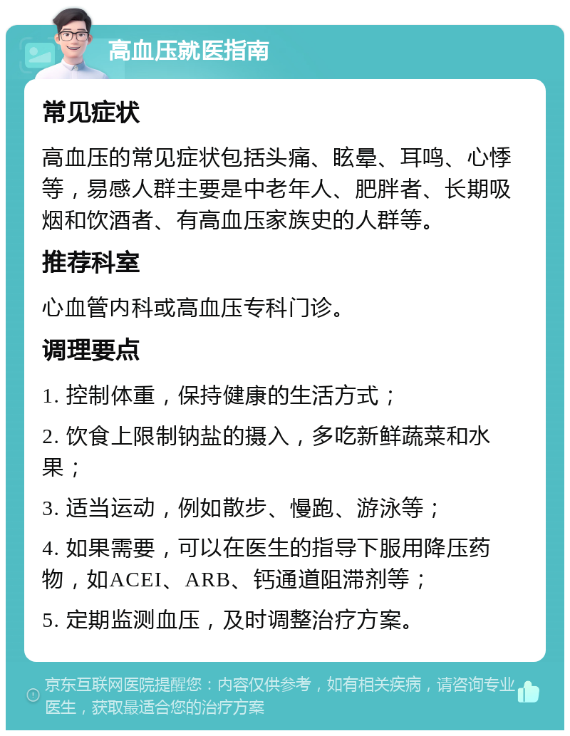 高血压就医指南 常见症状 高血压的常见症状包括头痛、眩晕、耳鸣、心悸等，易感人群主要是中老年人、肥胖者、长期吸烟和饮酒者、有高血压家族史的人群等。 推荐科室 心血管内科或高血压专科门诊。 调理要点 1. 控制体重，保持健康的生活方式； 2. 饮食上限制钠盐的摄入，多吃新鲜蔬菜和水果； 3. 适当运动，例如散步、慢跑、游泳等； 4. 如果需要，可以在医生的指导下服用降压药物，如ACEI、ARB、钙通道阻滞剂等； 5. 定期监测血压，及时调整治疗方案。