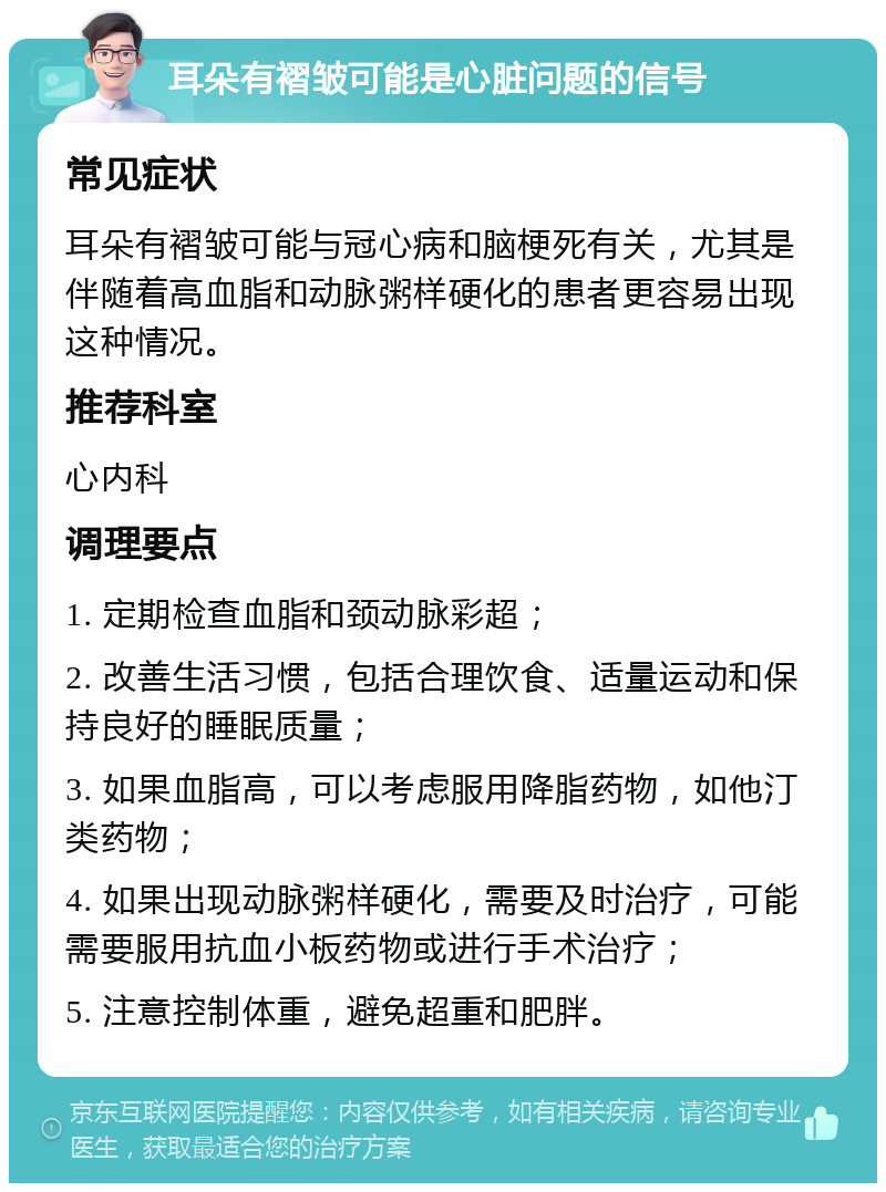 耳朵有褶皱可能是心脏问题的信号 常见症状 耳朵有褶皱可能与冠心病和脑梗死有关，尤其是伴随着高血脂和动脉粥样硬化的患者更容易出现这种情况。 推荐科室 心内科 调理要点 1. 定期检查血脂和颈动脉彩超； 2. 改善生活习惯，包括合理饮食、适量运动和保持良好的睡眠质量； 3. 如果血脂高，可以考虑服用降脂药物，如他汀类药物； 4. 如果出现动脉粥样硬化，需要及时治疗，可能需要服用抗血小板药物或进行手术治疗； 5. 注意控制体重，避免超重和肥胖。