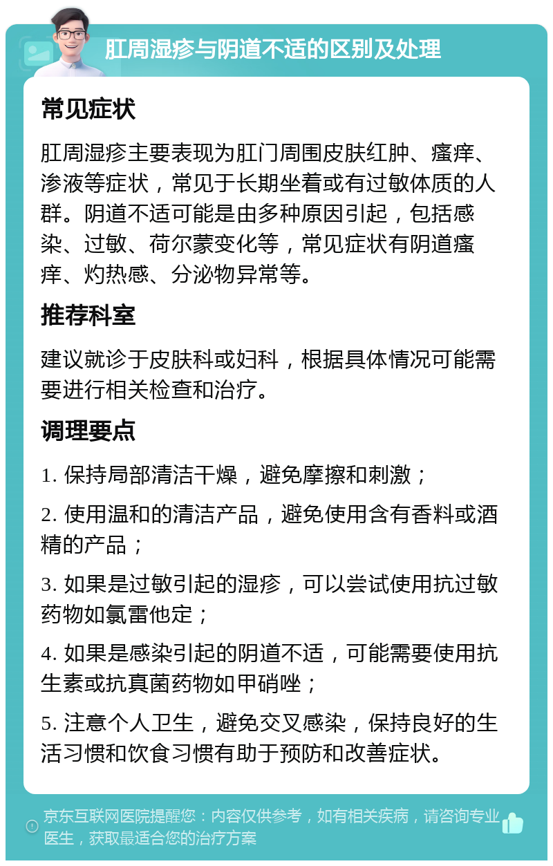 肛周湿疹与阴道不适的区别及处理 常见症状 肛周湿疹主要表现为肛门周围皮肤红肿、瘙痒、渗液等症状，常见于长期坐着或有过敏体质的人群。阴道不适可能是由多种原因引起，包括感染、过敏、荷尔蒙变化等，常见症状有阴道瘙痒、灼热感、分泌物异常等。 推荐科室 建议就诊于皮肤科或妇科，根据具体情况可能需要进行相关检查和治疗。 调理要点 1. 保持局部清洁干燥，避免摩擦和刺激； 2. 使用温和的清洁产品，避免使用含有香料或酒精的产品； 3. 如果是过敏引起的湿疹，可以尝试使用抗过敏药物如氯雷他定； 4. 如果是感染引起的阴道不适，可能需要使用抗生素或抗真菌药物如甲硝唑； 5. 注意个人卫生，避免交叉感染，保持良好的生活习惯和饮食习惯有助于预防和改善症状。