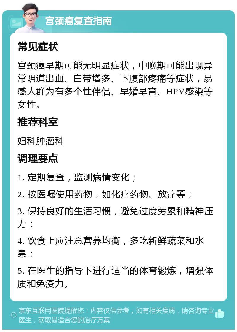 宫颈癌复查指南 常见症状 宫颈癌早期可能无明显症状，中晚期可能出现异常阴道出血、白带增多、下腹部疼痛等症状，易感人群为有多个性伴侣、早婚早育、HPV感染等女性。 推荐科室 妇科肿瘤科 调理要点 1. 定期复查，监测病情变化； 2. 按医嘱使用药物，如化疗药物、放疗等； 3. 保持良好的生活习惯，避免过度劳累和精神压力； 4. 饮食上应注意营养均衡，多吃新鲜蔬菜和水果； 5. 在医生的指导下进行适当的体育锻炼，增强体质和免疫力。