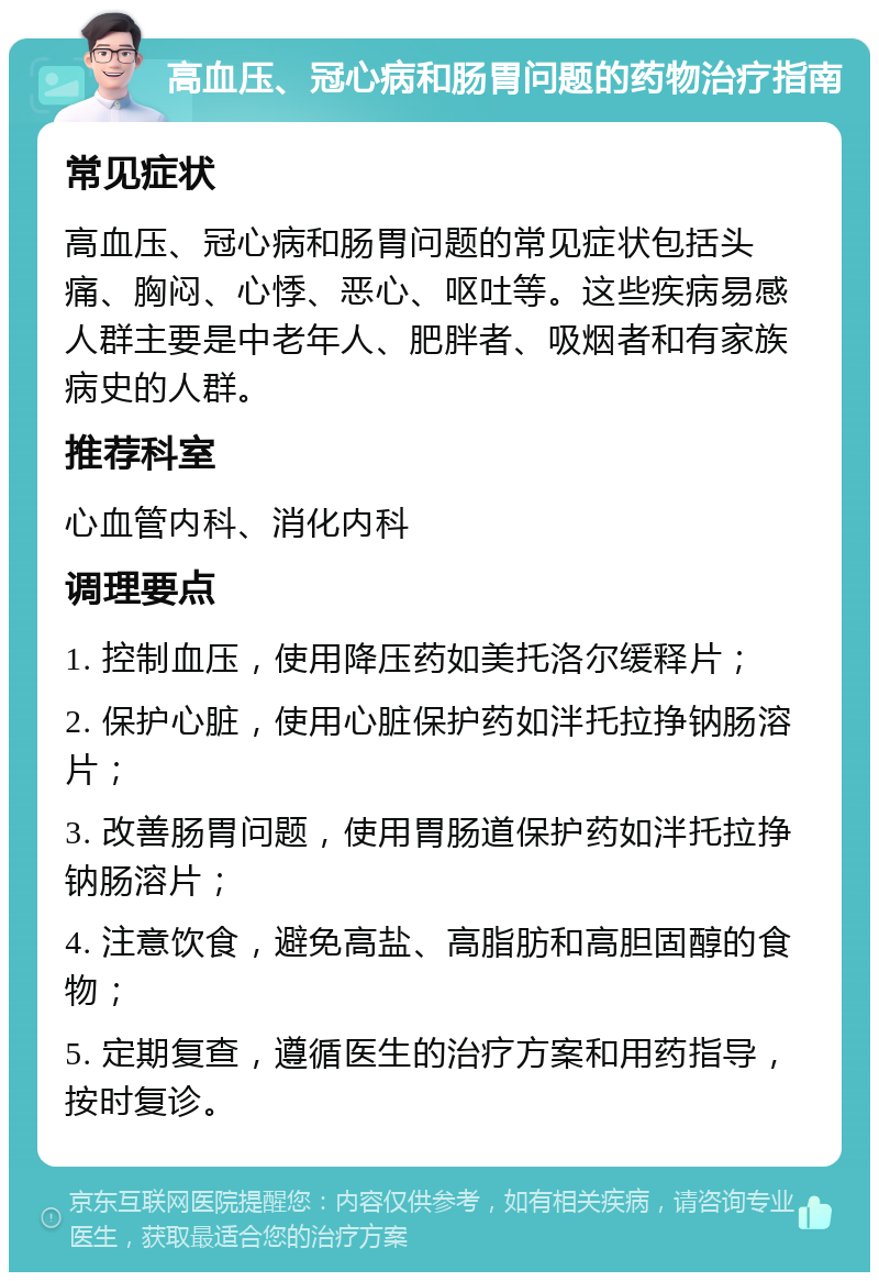 高血压、冠心病和肠胃问题的药物治疗指南 常见症状 高血压、冠心病和肠胃问题的常见症状包括头痛、胸闷、心悸、恶心、呕吐等。这些疾病易感人群主要是中老年人、肥胖者、吸烟者和有家族病史的人群。 推荐科室 心血管内科、消化内科 调理要点 1. 控制血压，使用降压药如美托洛尔缓释片； 2. 保护心脏，使用心脏保护药如泮托拉挣钠肠溶片； 3. 改善肠胃问题，使用胃肠道保护药如泮托拉挣钠肠溶片； 4. 注意饮食，避免高盐、高脂肪和高胆固醇的食物； 5. 定期复查，遵循医生的治疗方案和用药指导，按时复诊。