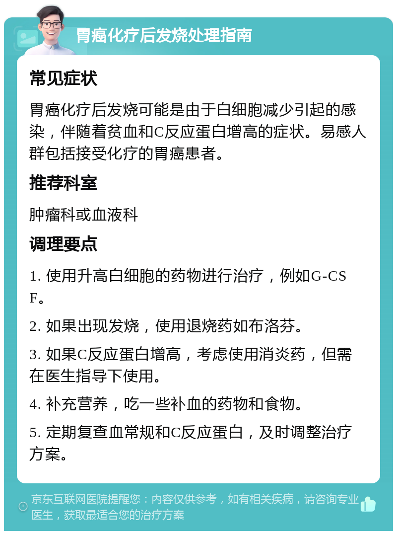 胃癌化疗后发烧处理指南 常见症状 胃癌化疗后发烧可能是由于白细胞减少引起的感染，伴随着贫血和C反应蛋白增高的症状。易感人群包括接受化疗的胃癌患者。 推荐科室 肿瘤科或血液科 调理要点 1. 使用升高白细胞的药物进行治疗，例如G-CSF。 2. 如果出现发烧，使用退烧药如布洛芬。 3. 如果C反应蛋白增高，考虑使用消炎药，但需在医生指导下使用。 4. 补充营养，吃一些补血的药物和食物。 5. 定期复查血常规和C反应蛋白，及时调整治疗方案。