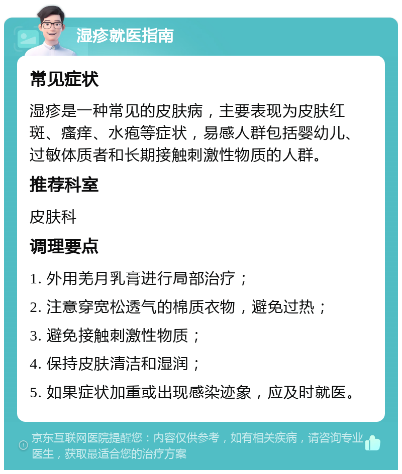 湿疹就医指南 常见症状 湿疹是一种常见的皮肤病，主要表现为皮肤红斑、瘙痒、水疱等症状，易感人群包括婴幼儿、过敏体质者和长期接触刺激性物质的人群。 推荐科室 皮肤科 调理要点 1. 外用羌月乳膏进行局部治疗； 2. 注意穿宽松透气的棉质衣物，避免过热； 3. 避免接触刺激性物质； 4. 保持皮肤清洁和湿润； 5. 如果症状加重或出现感染迹象，应及时就医。