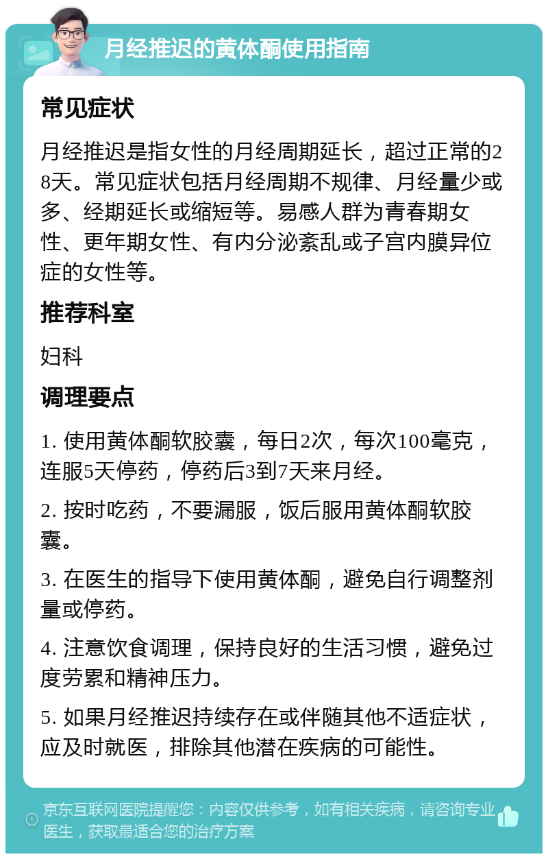 月经推迟的黄体酮使用指南 常见症状 月经推迟是指女性的月经周期延长，超过正常的28天。常见症状包括月经周期不规律、月经量少或多、经期延长或缩短等。易感人群为青春期女性、更年期女性、有内分泌紊乱或子宫内膜异位症的女性等。 推荐科室 妇科 调理要点 1. 使用黄体酮软胶囊，每日2次，每次100毫克，连服5天停药，停药后3到7天来月经。 2. 按时吃药，不要漏服，饭后服用黄体酮软胶囊。 3. 在医生的指导下使用黄体酮，避免自行调整剂量或停药。 4. 注意饮食调理，保持良好的生活习惯，避免过度劳累和精神压力。 5. 如果月经推迟持续存在或伴随其他不适症状，应及时就医，排除其他潜在疾病的可能性。