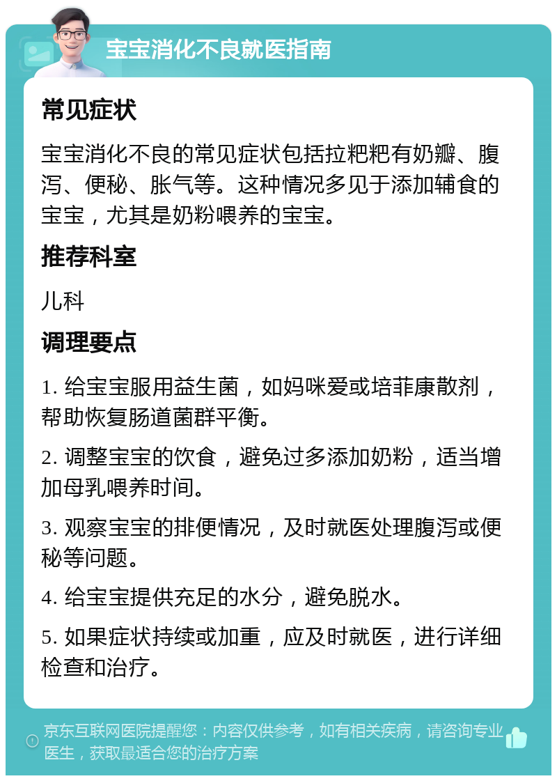 宝宝消化不良就医指南 常见症状 宝宝消化不良的常见症状包括拉粑粑有奶瓣、腹泻、便秘、胀气等。这种情况多见于添加辅食的宝宝，尤其是奶粉喂养的宝宝。 推荐科室 儿科 调理要点 1. 给宝宝服用益生菌，如妈咪爱或培菲康散剂，帮助恢复肠道菌群平衡。 2. 调整宝宝的饮食，避免过多添加奶粉，适当增加母乳喂养时间。 3. 观察宝宝的排便情况，及时就医处理腹泻或便秘等问题。 4. 给宝宝提供充足的水分，避免脱水。 5. 如果症状持续或加重，应及时就医，进行详细检查和治疗。