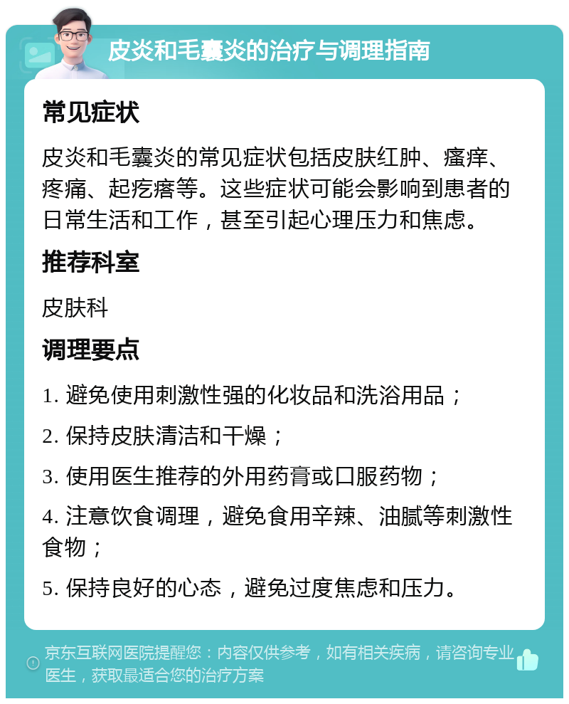 皮炎和毛囊炎的治疗与调理指南 常见症状 皮炎和毛囊炎的常见症状包括皮肤红肿、瘙痒、疼痛、起疙瘩等。这些症状可能会影响到患者的日常生活和工作，甚至引起心理压力和焦虑。 推荐科室 皮肤科 调理要点 1. 避免使用刺激性强的化妆品和洗浴用品； 2. 保持皮肤清洁和干燥； 3. 使用医生推荐的外用药膏或口服药物； 4. 注意饮食调理，避免食用辛辣、油腻等刺激性食物； 5. 保持良好的心态，避免过度焦虑和压力。