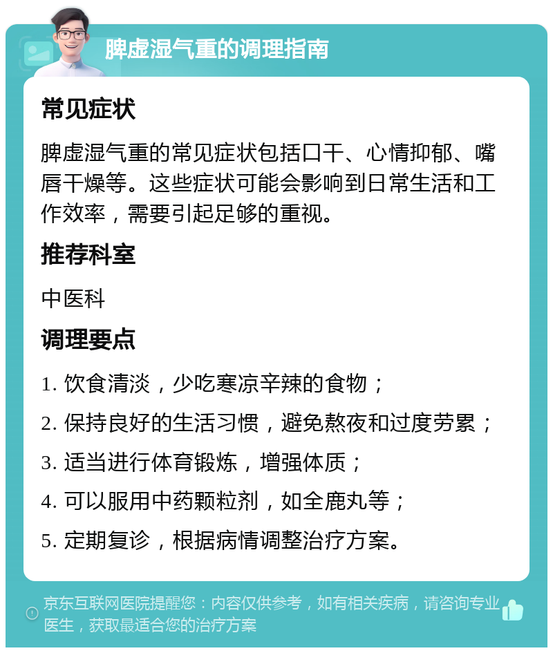 脾虚湿气重的调理指南 常见症状 脾虚湿气重的常见症状包括口干、心情抑郁、嘴唇干燥等。这些症状可能会影响到日常生活和工作效率，需要引起足够的重视。 推荐科室 中医科 调理要点 1. 饮食清淡，少吃寒凉辛辣的食物； 2. 保持良好的生活习惯，避免熬夜和过度劳累； 3. 适当进行体育锻炼，增强体质； 4. 可以服用中药颗粒剂，如全鹿丸等； 5. 定期复诊，根据病情调整治疗方案。