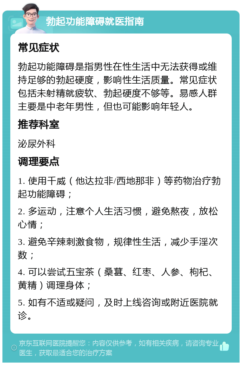 勃起功能障碍就医指南 常见症状 勃起功能障碍是指男性在性生活中无法获得或维持足够的勃起硬度，影响性生活质量。常见症状包括未射精就疲软、勃起硬度不够等。易感人群主要是中老年男性，但也可能影响年轻人。 推荐科室 泌尿外科 调理要点 1. 使用千威（他达拉非/西地那非）等药物治疗勃起功能障碍； 2. 多运动，注意个人生活习惯，避免熬夜，放松心情； 3. 避免辛辣刺激食物，规律性生活，减少手淫次数； 4. 可以尝试五宝茶（桑葚、红枣、人参、枸杞、黄精）调理身体； 5. 如有不适或疑问，及时上线咨询或附近医院就诊。