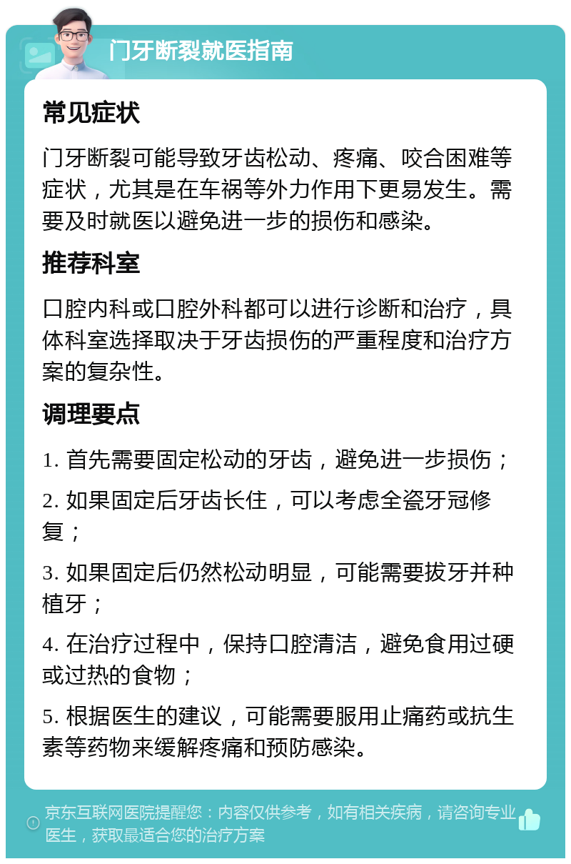 门牙断裂就医指南 常见症状 门牙断裂可能导致牙齿松动、疼痛、咬合困难等症状，尤其是在车祸等外力作用下更易发生。需要及时就医以避免进一步的损伤和感染。 推荐科室 口腔内科或口腔外科都可以进行诊断和治疗，具体科室选择取决于牙齿损伤的严重程度和治疗方案的复杂性。 调理要点 1. 首先需要固定松动的牙齿，避免进一步损伤； 2. 如果固定后牙齿长住，可以考虑全瓷牙冠修复； 3. 如果固定后仍然松动明显，可能需要拔牙并种植牙； 4. 在治疗过程中，保持口腔清洁，避免食用过硬或过热的食物； 5. 根据医生的建议，可能需要服用止痛药或抗生素等药物来缓解疼痛和预防感染。