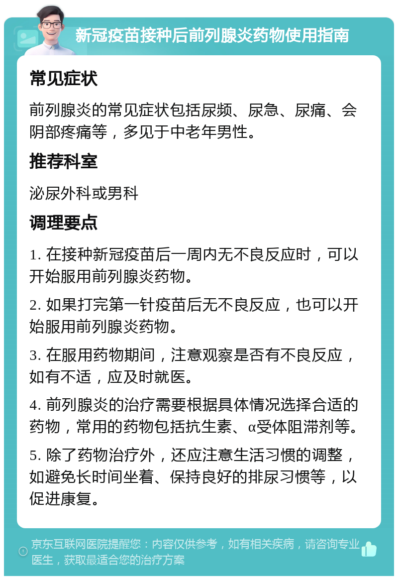 新冠疫苗接种后前列腺炎药物使用指南 常见症状 前列腺炎的常见症状包括尿频、尿急、尿痛、会阴部疼痛等，多见于中老年男性。 推荐科室 泌尿外科或男科 调理要点 1. 在接种新冠疫苗后一周内无不良反应时，可以开始服用前列腺炎药物。 2. 如果打完第一针疫苗后无不良反应，也可以开始服用前列腺炎药物。 3. 在服用药物期间，注意观察是否有不良反应，如有不适，应及时就医。 4. 前列腺炎的治疗需要根据具体情况选择合适的药物，常用的药物包括抗生素、α受体阻滞剂等。 5. 除了药物治疗外，还应注意生活习惯的调整，如避免长时间坐着、保持良好的排尿习惯等，以促进康复。