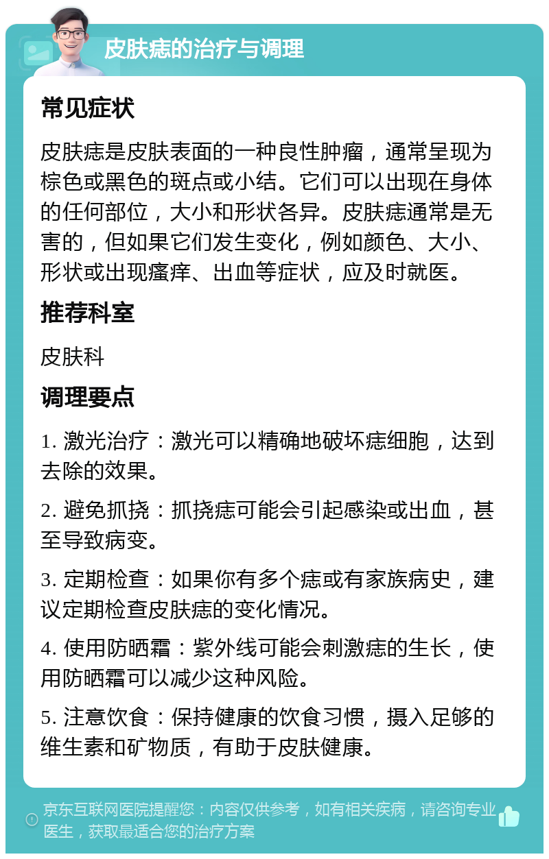 皮肤痣的治疗与调理 常见症状 皮肤痣是皮肤表面的一种良性肿瘤,通常呈现为棕色或黑色的斑点或小结。它们可以出现在身体的任何部位,大小和形状各异。皮肤痣通常是无害的,但如果它们发生变化,例如颜色、大小、形状或出现瘙痒、出血等症状,应及时就医。 推荐科室 皮肤科 调理要点 1. 激光治疗:激光可以精确地破坏痣细胞,达到去除的效果。 2. 避免抓挠:抓挠痣可能会引起感染或出血,甚至导致病变。 3. 定期检查:如果你有多个痣或有家族病史,建议定期检查皮肤痣的变化情况。 4. 使用防晒霜:紫外线可能会刺激痣的生长,使用防晒霜可以减少这种风险。 5. 注意饮食:保持健康的饮食习惯,摄入足够的维生素和矿物质,有助于皮肤健康。