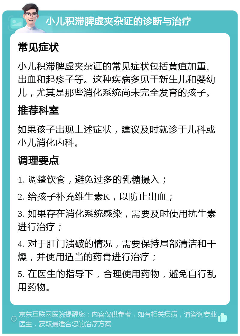 小儿积滞脾虚夹杂证的诊断与治疗 常见症状 小儿积滞脾虚夹杂证的常见症状包括黄疸加重、出血和起疹子等。这种疾病多见于新生儿和婴幼儿，尤其是那些消化系统尚未完全发育的孩子。 推荐科室 如果孩子出现上述症状，建议及时就诊于儿科或小儿消化内科。 调理要点 1. 调整饮食，避免过多的乳糖摄入； 2. 给孩子补充维生素K，以防止出血； 3. 如果存在消化系统感染，需要及时使用抗生素进行治疗； 4. 对于肛门溃破的情况，需要保持局部清洁和干燥，并使用适当的药膏进行治疗； 5. 在医生的指导下，合理使用药物，避免自行乱用药物。