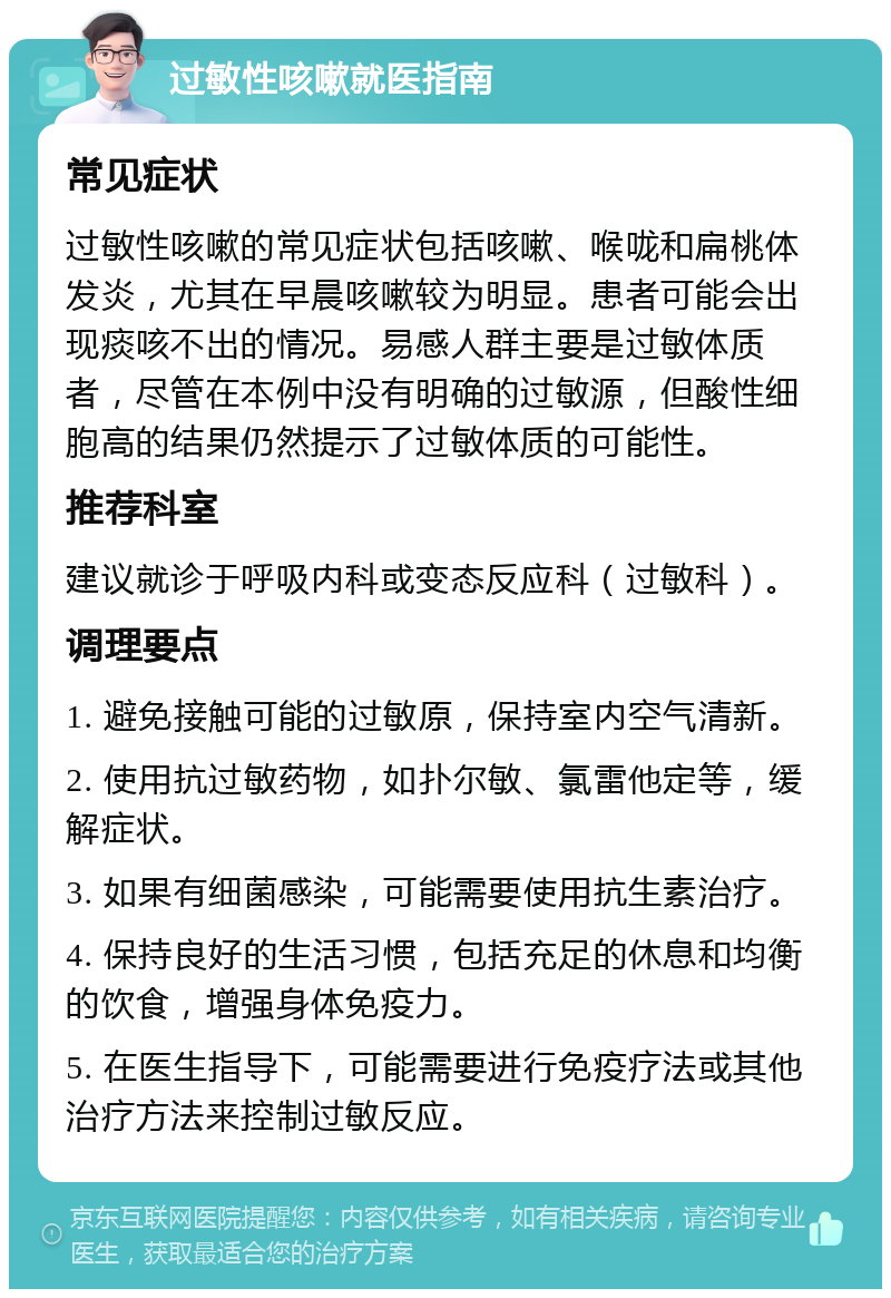 过敏性咳嗽就医指南 常见症状 过敏性咳嗽的常见症状包括咳嗽、喉咙和扁桃体发炎，尤其在早晨咳嗽较为明显。患者可能会出现痰咳不出的情况。易感人群主要是过敏体质者，尽管在本例中没有明确的过敏源，但酸性细胞高的结果仍然提示了过敏体质的可能性。 推荐科室 建议就诊于呼吸内科或变态反应科（过敏科）。 调理要点 1. 避免接触可能的过敏原，保持室内空气清新。 2. 使用抗过敏药物，如扑尔敏、氯雷他定等，缓解症状。 3. 如果有细菌感染，可能需要使用抗生素治疗。 4. 保持良好的生活习惯，包括充足的休息和均衡的饮食，增强身体免疫力。 5. 在医生指导下，可能需要进行免疫疗法或其他治疗方法来控制过敏反应。